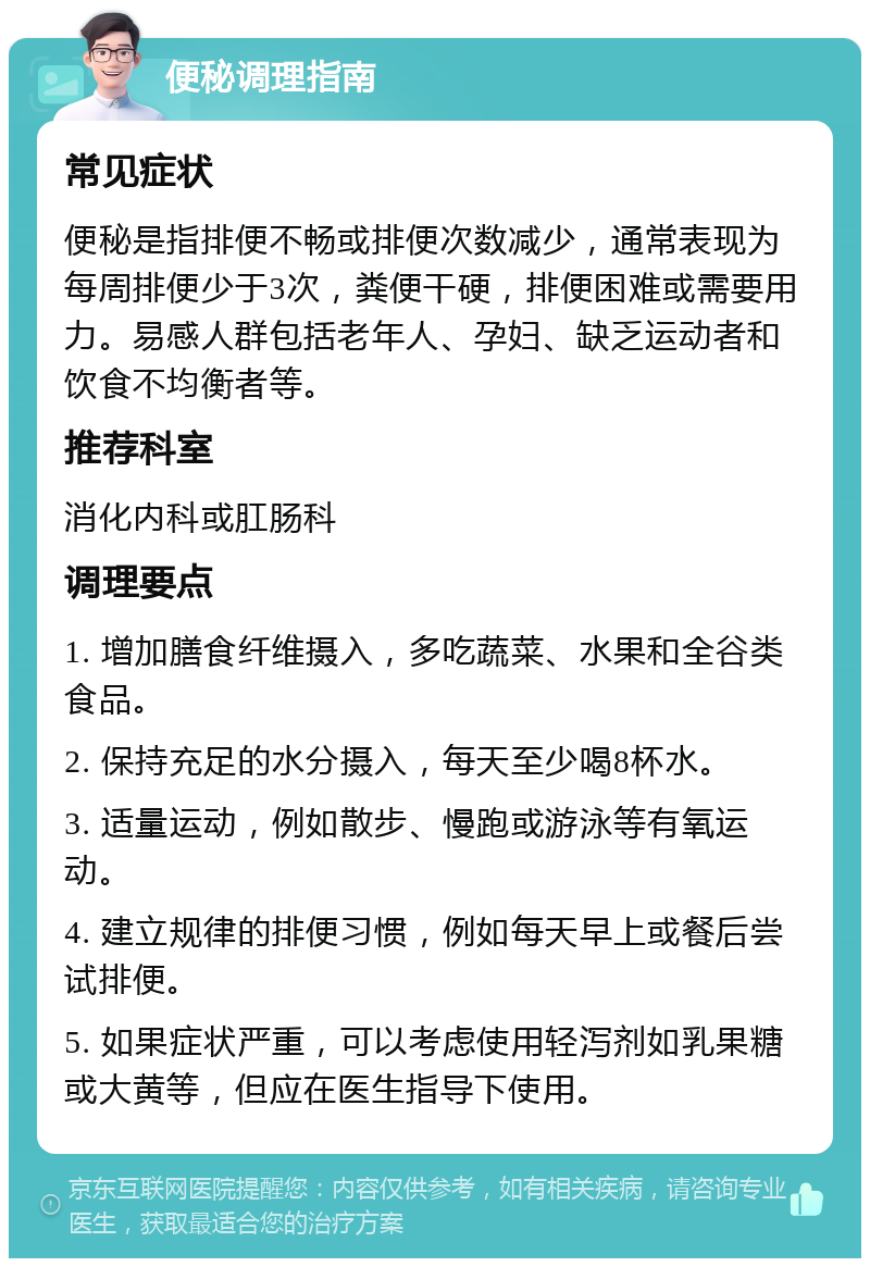 便秘调理指南 常见症状 便秘是指排便不畅或排便次数减少，通常表现为每周排便少于3次，粪便干硬，排便困难或需要用力。易感人群包括老年人、孕妇、缺乏运动者和饮食不均衡者等。 推荐科室 消化内科或肛肠科 调理要点 1. 增加膳食纤维摄入，多吃蔬菜、水果和全谷类食品。 2. 保持充足的水分摄入，每天至少喝8杯水。 3. 适量运动，例如散步、慢跑或游泳等有氧运动。 4. 建立规律的排便习惯，例如每天早上或餐后尝试排便。 5. 如果症状严重，可以考虑使用轻泻剂如乳果糖或大黄等，但应在医生指导下使用。