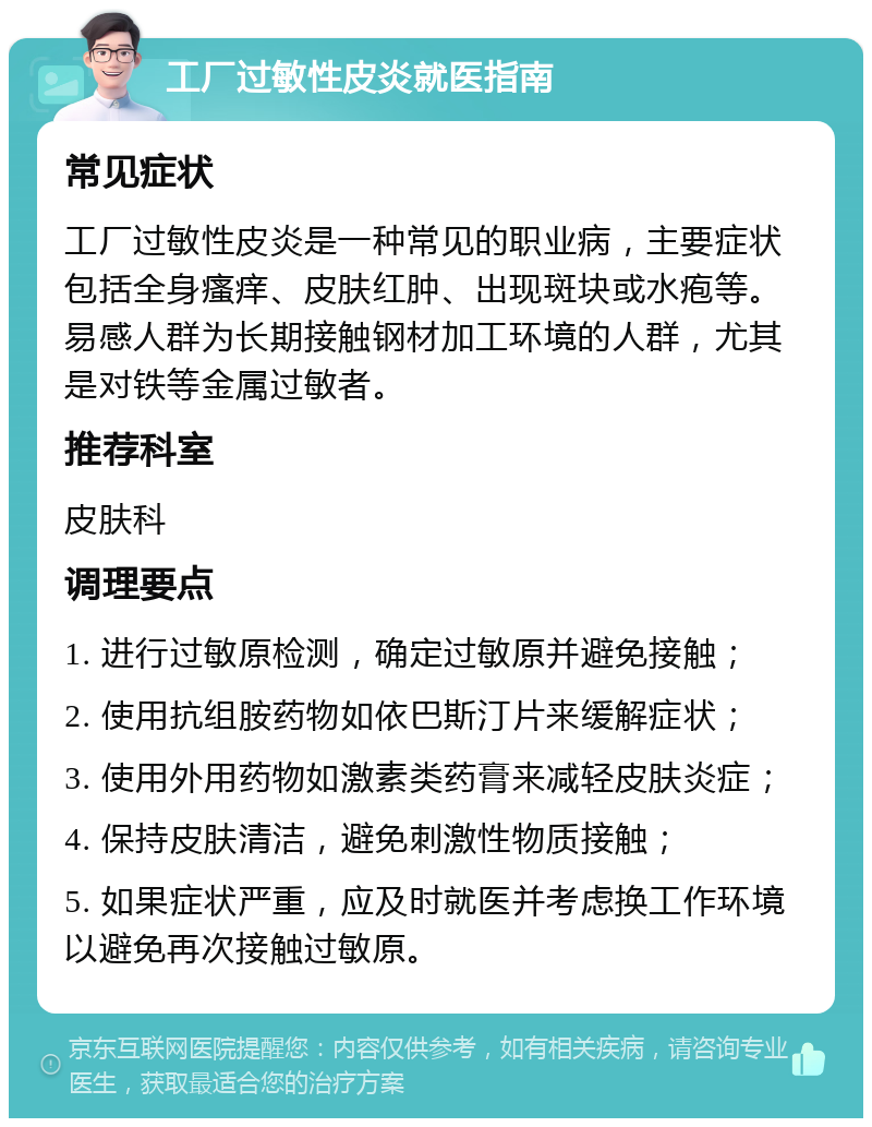 工厂过敏性皮炎就医指南 常见症状 工厂过敏性皮炎是一种常见的职业病，主要症状包括全身瘙痒、皮肤红肿、出现斑块或水疱等。易感人群为长期接触钢材加工环境的人群，尤其是对铁等金属过敏者。 推荐科室 皮肤科 调理要点 1. 进行过敏原检测，确定过敏原并避免接触； 2. 使用抗组胺药物如依巴斯汀片来缓解症状； 3. 使用外用药物如激素类药膏来减轻皮肤炎症； 4. 保持皮肤清洁，避免刺激性物质接触； 5. 如果症状严重，应及时就医并考虑换工作环境以避免再次接触过敏原。