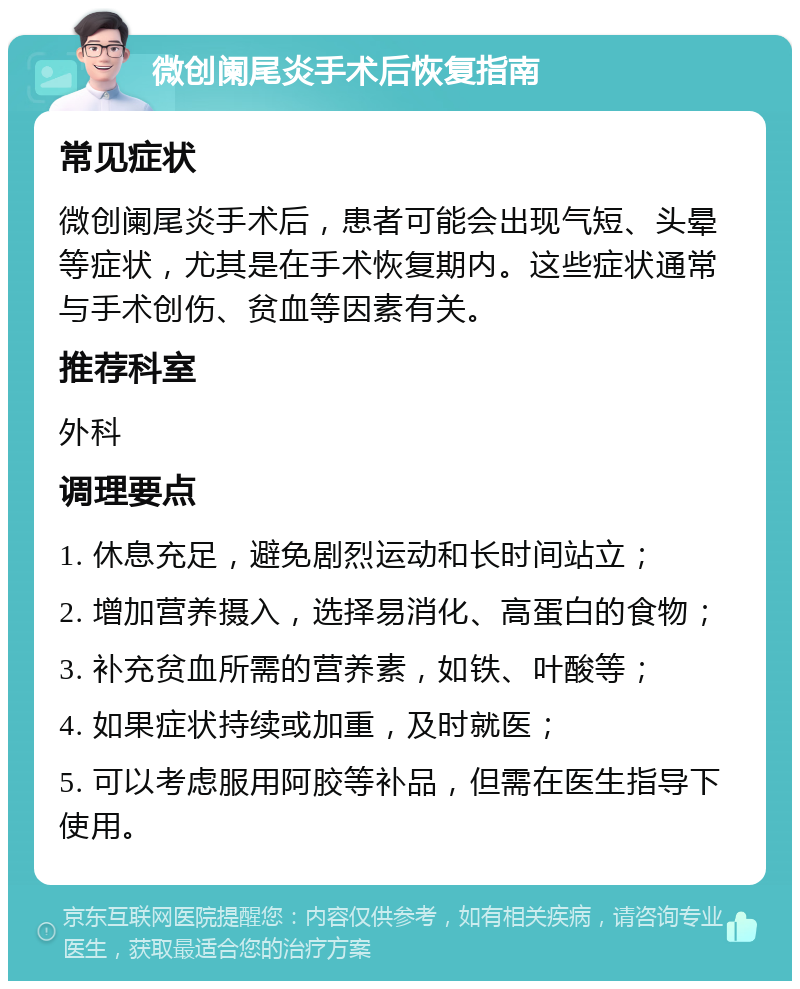 微创阑尾炎手术后恢复指南 常见症状 微创阑尾炎手术后，患者可能会出现气短、头晕等症状，尤其是在手术恢复期内。这些症状通常与手术创伤、贫血等因素有关。 推荐科室 外科 调理要点 1. 休息充足，避免剧烈运动和长时间站立； 2. 增加营养摄入，选择易消化、高蛋白的食物； 3. 补充贫血所需的营养素，如铁、叶酸等； 4. 如果症状持续或加重，及时就医； 5. 可以考虑服用阿胶等补品，但需在医生指导下使用。