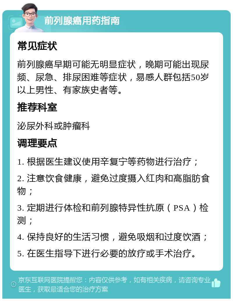 前列腺癌用药指南 常见症状 前列腺癌早期可能无明显症状，晚期可能出现尿频、尿急、排尿困难等症状，易感人群包括50岁以上男性、有家族史者等。 推荐科室 泌尿外科或肿瘤科 调理要点 1. 根据医生建议使用辛复宁等药物进行治疗； 2. 注意饮食健康，避免过度摄入红肉和高脂肪食物； 3. 定期进行体检和前列腺特异性抗原（PSA）检测； 4. 保持良好的生活习惯，避免吸烟和过度饮酒； 5. 在医生指导下进行必要的放疗或手术治疗。