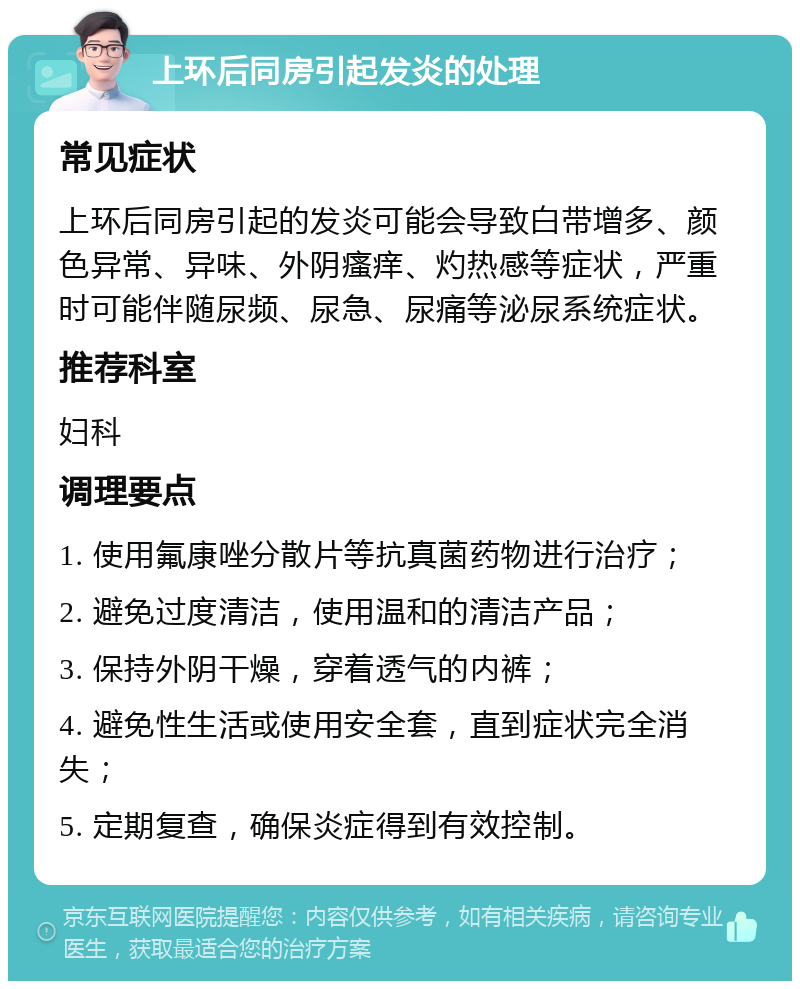 上环后同房引起发炎的处理 常见症状 上环后同房引起的发炎可能会导致白带增多、颜色异常、异味、外阴瘙痒、灼热感等症状，严重时可能伴随尿频、尿急、尿痛等泌尿系统症状。 推荐科室 妇科 调理要点 1. 使用氟康唑分散片等抗真菌药物进行治疗； 2. 避免过度清洁，使用温和的清洁产品； 3. 保持外阴干燥，穿着透气的内裤； 4. 避免性生活或使用安全套，直到症状完全消失； 5. 定期复查，确保炎症得到有效控制。