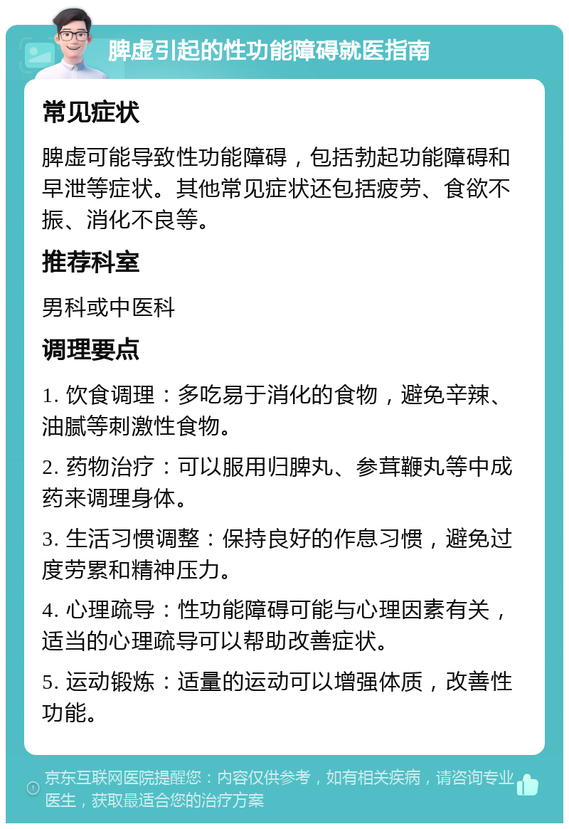 脾虚引起的性功能障碍就医指南 常见症状 脾虚可能导致性功能障碍，包括勃起功能障碍和早泄等症状。其他常见症状还包括疲劳、食欲不振、消化不良等。 推荐科室 男科或中医科 调理要点 1. 饮食调理：多吃易于消化的食物，避免辛辣、油腻等刺激性食物。 2. 药物治疗：可以服用归脾丸、参茸鞭丸等中成药来调理身体。 3. 生活习惯调整：保持良好的作息习惯，避免过度劳累和精神压力。 4. 心理疏导：性功能障碍可能与心理因素有关，适当的心理疏导可以帮助改善症状。 5. 运动锻炼：适量的运动可以增强体质，改善性功能。