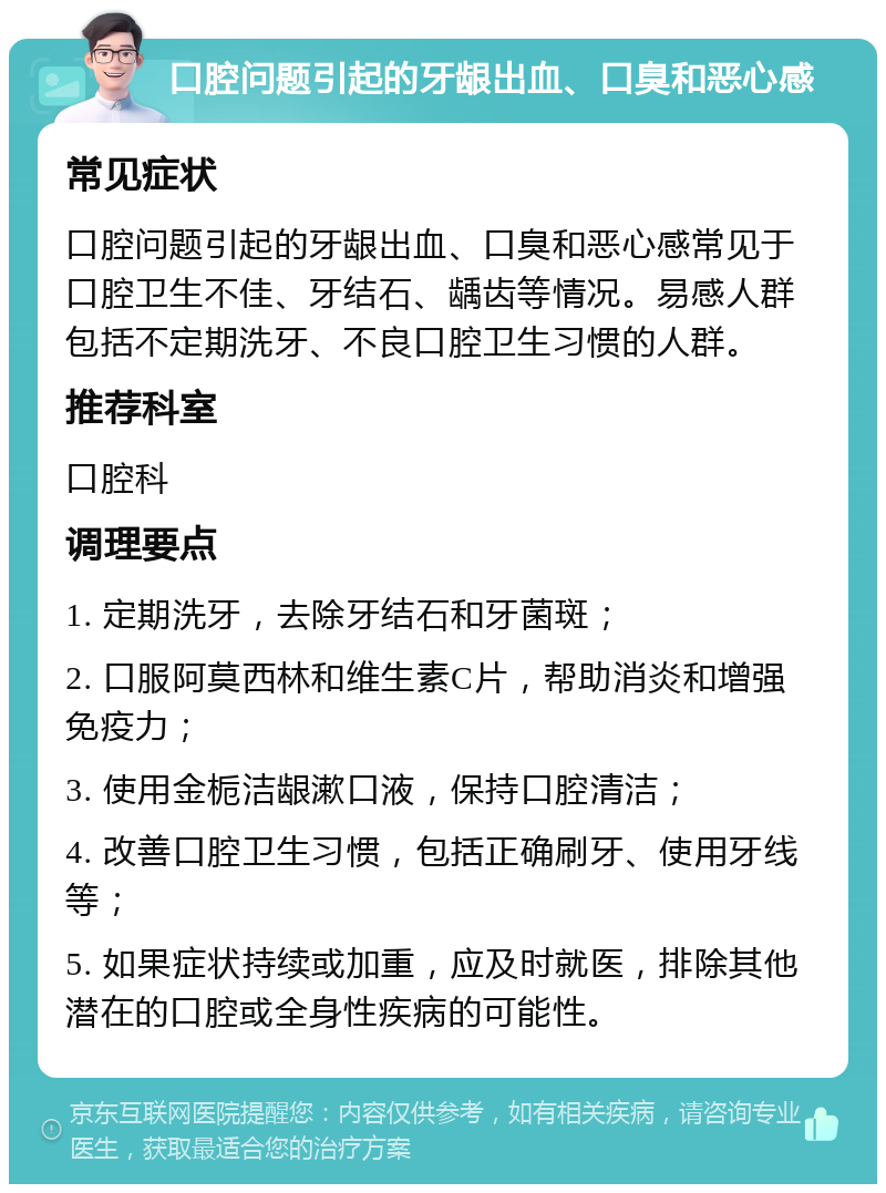 口腔问题引起的牙龈出血、口臭和恶心感 常见症状 口腔问题引起的牙龈出血、口臭和恶心感常见于口腔卫生不佳、牙结石、龋齿等情况。易感人群包括不定期洗牙、不良口腔卫生习惯的人群。 推荐科室 口腔科 调理要点 1. 定期洗牙，去除牙结石和牙菌斑； 2. 口服阿莫西林和维生素C片，帮助消炎和增强免疫力； 3. 使用金栀洁龈漱口液，保持口腔清洁； 4. 改善口腔卫生习惯，包括正确刷牙、使用牙线等； 5. 如果症状持续或加重，应及时就医，排除其他潜在的口腔或全身性疾病的可能性。