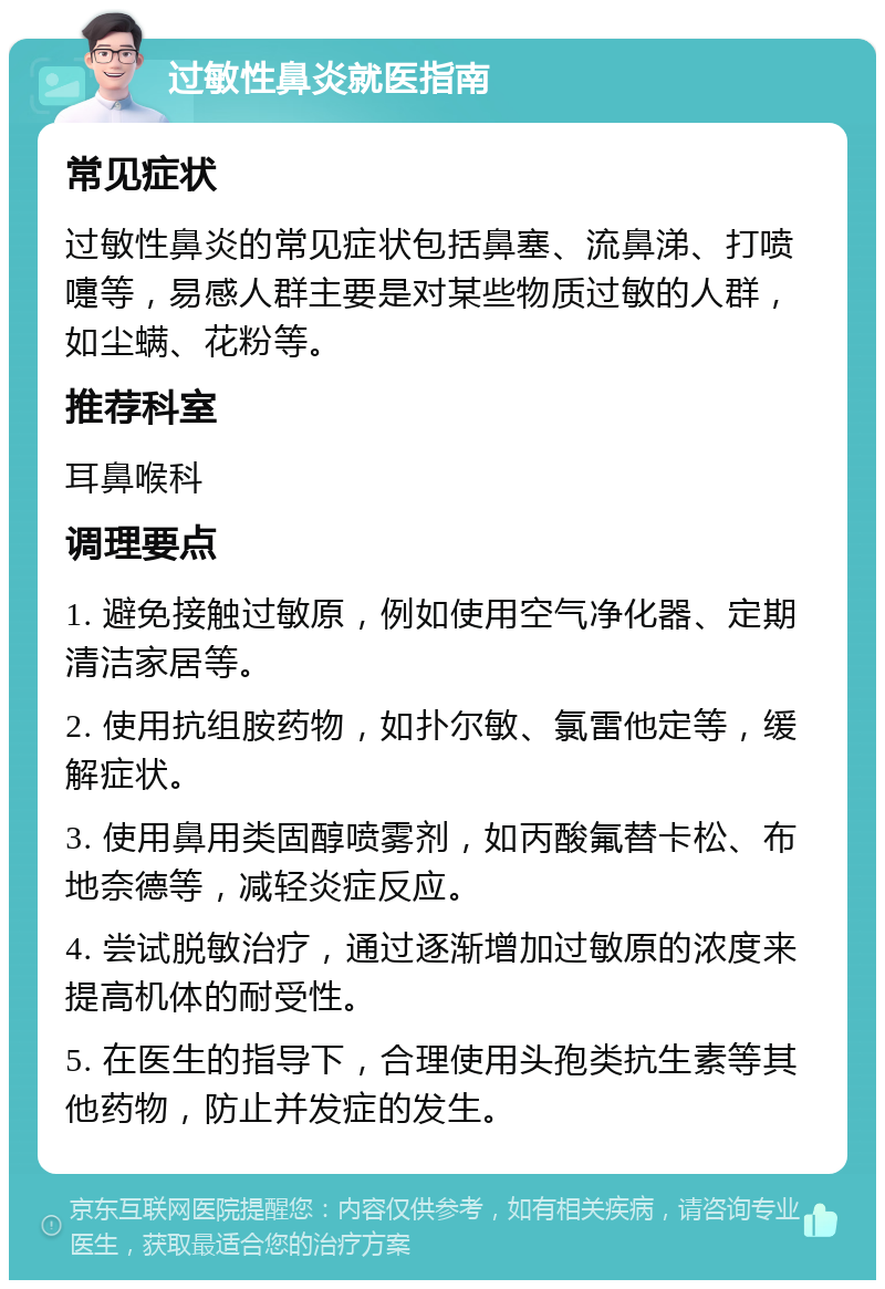 过敏性鼻炎就医指南 常见症状 过敏性鼻炎的常见症状包括鼻塞、流鼻涕、打喷嚏等，易感人群主要是对某些物质过敏的人群，如尘螨、花粉等。 推荐科室 耳鼻喉科 调理要点 1. 避免接触过敏原，例如使用空气净化器、定期清洁家居等。 2. 使用抗组胺药物，如扑尔敏、氯雷他定等，缓解症状。 3. 使用鼻用类固醇喷雾剂，如丙酸氟替卡松、布地奈德等，减轻炎症反应。 4. 尝试脱敏治疗，通过逐渐增加过敏原的浓度来提高机体的耐受性。 5. 在医生的指导下，合理使用头孢类抗生素等其他药物，防止并发症的发生。