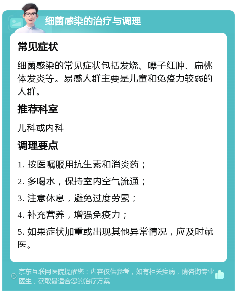 细菌感染的治疗与调理 常见症状 细菌感染的常见症状包括发烧、嗓子红肿、扁桃体发炎等。易感人群主要是儿童和免疫力较弱的人群。 推荐科室 儿科或内科 调理要点 1. 按医嘱服用抗生素和消炎药； 2. 多喝水，保持室内空气流通； 3. 注意休息，避免过度劳累； 4. 补充营养，增强免疫力； 5. 如果症状加重或出现其他异常情况，应及时就医。