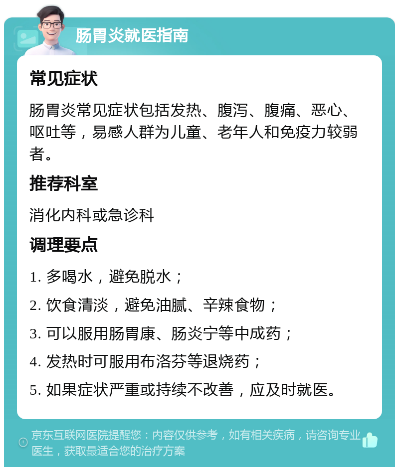 肠胃炎就医指南 常见症状 肠胃炎常见症状包括发热、腹泻、腹痛、恶心、呕吐等，易感人群为儿童、老年人和免疫力较弱者。 推荐科室 消化内科或急诊科 调理要点 1. 多喝水，避免脱水； 2. 饮食清淡，避免油腻、辛辣食物； 3. 可以服用肠胃康、肠炎宁等中成药； 4. 发热时可服用布洛芬等退烧药； 5. 如果症状严重或持续不改善，应及时就医。