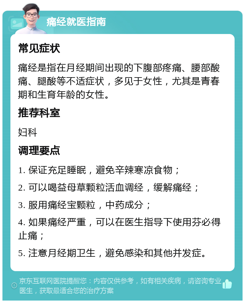 痛经就医指南 常见症状 痛经是指在月经期间出现的下腹部疼痛、腰部酸痛、腿酸等不适症状，多见于女性，尤其是青春期和生育年龄的女性。 推荐科室 妇科 调理要点 1. 保证充足睡眠，避免辛辣寒凉食物； 2. 可以喝益母草颗粒活血调经，缓解痛经； 3. 服用痛经宝颗粒，中药成分； 4. 如果痛经严重，可以在医生指导下使用芬必得止痛； 5. 注意月经期卫生，避免感染和其他并发症。