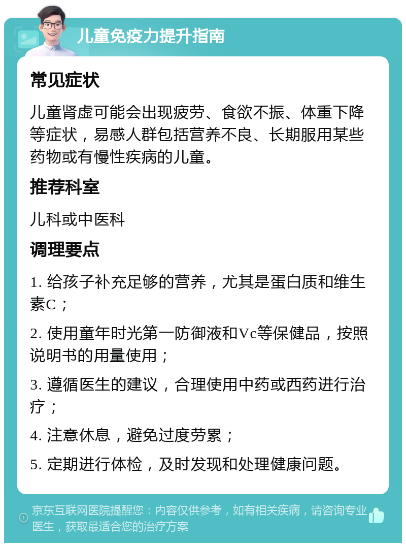 儿童免疫力提升指南 常见症状 儿童肾虚可能会出现疲劳、食欲不振、体重下降等症状，易感人群包括营养不良、长期服用某些药物或有慢性疾病的儿童。 推荐科室 儿科或中医科 调理要点 1. 给孩子补充足够的营养，尤其是蛋白质和维生素C； 2. 使用童年时光第一防御液和Vc等保健品，按照说明书的用量使用； 3. 遵循医生的建议，合理使用中药或西药进行治疗； 4. 注意休息，避免过度劳累； 5. 定期进行体检，及时发现和处理健康问题。