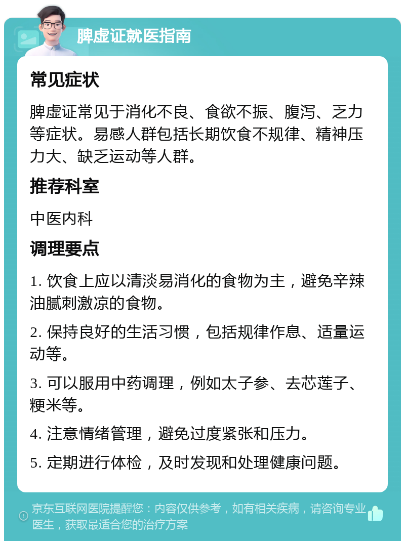 脾虚证就医指南 常见症状 脾虚证常见于消化不良、食欲不振、腹泻、乏力等症状。易感人群包括长期饮食不规律、精神压力大、缺乏运动等人群。 推荐科室 中医内科 调理要点 1. 饮食上应以清淡易消化的食物为主，避免辛辣油腻刺激凉的食物。 2. 保持良好的生活习惯，包括规律作息、适量运动等。 3. 可以服用中药调理，例如太子参、去芯莲子、粳米等。 4. 注意情绪管理，避免过度紧张和压力。 5. 定期进行体检，及时发现和处理健康问题。