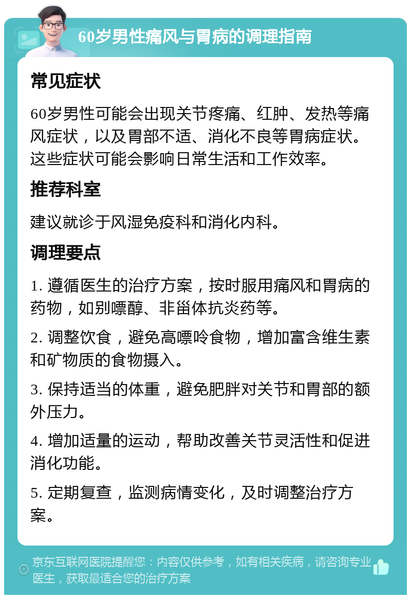 60岁男性痛风与胃病的调理指南 常见症状 60岁男性可能会出现关节疼痛、红肿、发热等痛风症状，以及胃部不适、消化不良等胃病症状。这些症状可能会影响日常生活和工作效率。 推荐科室 建议就诊于风湿免疫科和消化内科。 调理要点 1. 遵循医生的治疗方案，按时服用痛风和胃病的药物，如别嘌醇、非甾体抗炎药等。 2. 调整饮食，避免高嘌呤食物，增加富含维生素和矿物质的食物摄入。 3. 保持适当的体重，避免肥胖对关节和胃部的额外压力。 4. 增加适量的运动，帮助改善关节灵活性和促进消化功能。 5. 定期复查，监测病情变化，及时调整治疗方案。