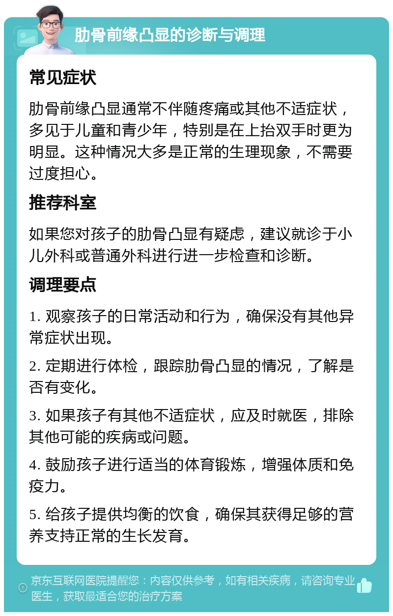 肋骨前缘凸显的诊断与调理 常见症状 肋骨前缘凸显通常不伴随疼痛或其他不适症状，多见于儿童和青少年，特别是在上抬双手时更为明显。这种情况大多是正常的生理现象，不需要过度担心。 推荐科室 如果您对孩子的肋骨凸显有疑虑，建议就诊于小儿外科或普通外科进行进一步检查和诊断。 调理要点 1. 观察孩子的日常活动和行为，确保没有其他异常症状出现。 2. 定期进行体检，跟踪肋骨凸显的情况，了解是否有变化。 3. 如果孩子有其他不适症状，应及时就医，排除其他可能的疾病或问题。 4. 鼓励孩子进行适当的体育锻炼，增强体质和免疫力。 5. 给孩子提供均衡的饮食，确保其获得足够的营养支持正常的生长发育。