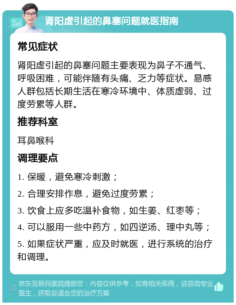 肾阳虚引起的鼻塞问题就医指南 常见症状 肾阳虚引起的鼻塞问题主要表现为鼻子不通气、呼吸困难，可能伴随有头痛、乏力等症状。易感人群包括长期生活在寒冷环境中、体质虚弱、过度劳累等人群。 推荐科室 耳鼻喉科 调理要点 1. 保暖，避免寒冷刺激； 2. 合理安排作息，避免过度劳累； 3. 饮食上应多吃温补食物，如生姜、红枣等； 4. 可以服用一些中药方，如四逆汤、理中丸等； 5. 如果症状严重，应及时就医，进行系统的治疗和调理。