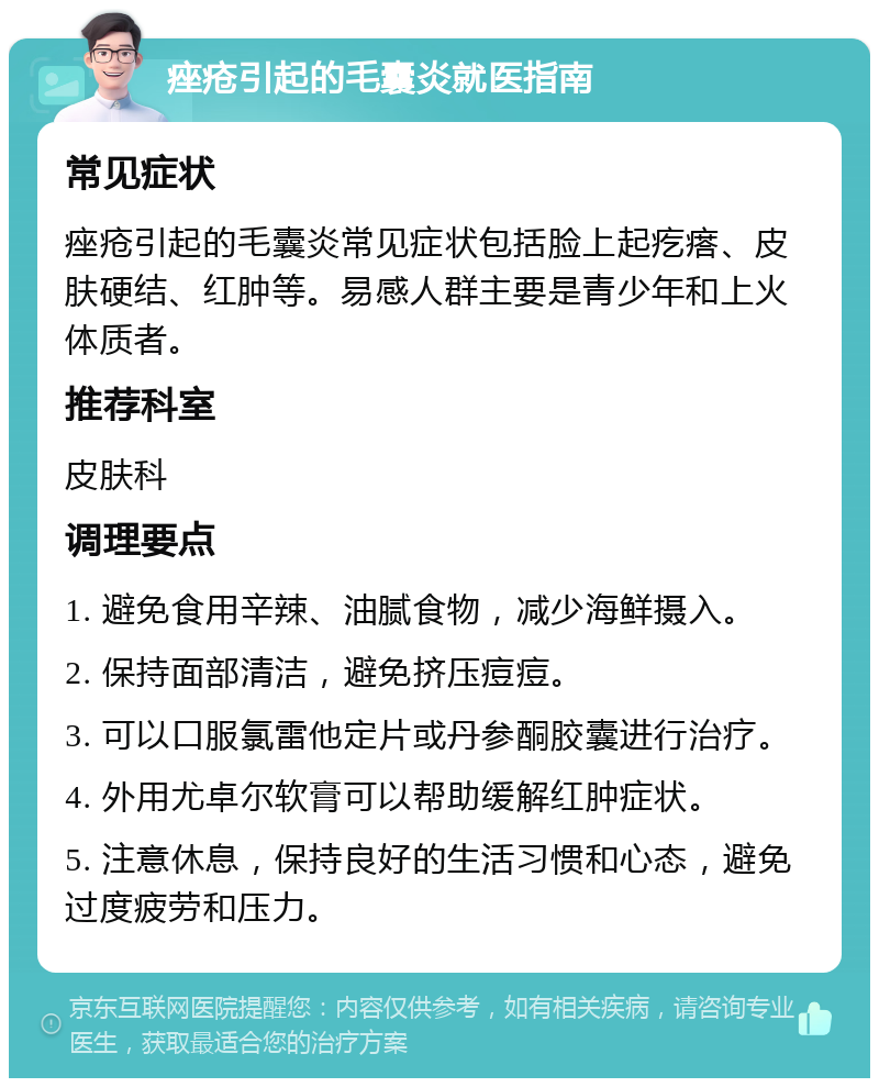 痤疮引起的毛囊炎就医指南 常见症状 痤疮引起的毛囊炎常见症状包括脸上起疙瘩、皮肤硬结、红肿等。易感人群主要是青少年和上火体质者。 推荐科室 皮肤科 调理要点 1. 避免食用辛辣、油腻食物，减少海鲜摄入。 2. 保持面部清洁，避免挤压痘痘。 3. 可以口服氯雷他定片或丹参酮胶囊进行治疗。 4. 外用尤卓尔软膏可以帮助缓解红肿症状。 5. 注意休息，保持良好的生活习惯和心态，避免过度疲劳和压力。