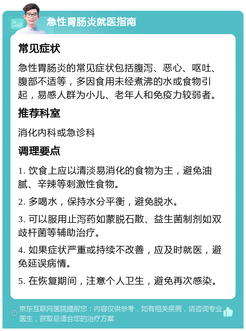 急性胃肠炎就医指南 常见症状 急性胃肠炎的常见症状包括腹泻、恶心、呕吐、腹部不适等，多因食用未经煮沸的水或食物引起，易感人群为小儿、老年人和免疫力较弱者。 推荐科室 消化内科或急诊科 调理要点 1. 饮食上应以清淡易消化的食物为主，避免油腻、辛辣等刺激性食物。 2. 多喝水，保持水分平衡，避免脱水。 3. 可以服用止泻药如蒙脱石散、益生菌制剂如双歧杆菌等辅助治疗。 4. 如果症状严重或持续不改善，应及时就医，避免延误病情。 5. 在恢复期间，注意个人卫生，避免再次感染。