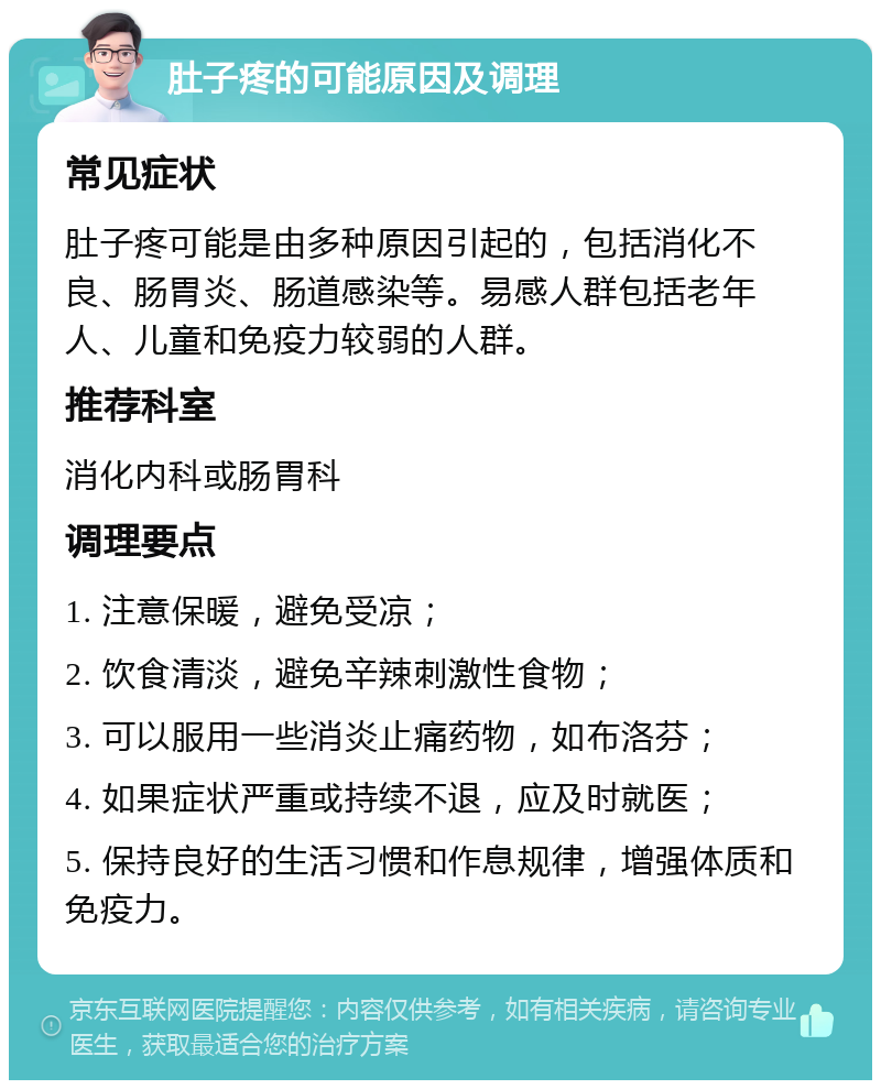 肚子疼的可能原因及调理 常见症状 肚子疼可能是由多种原因引起的，包括消化不良、肠胃炎、肠道感染等。易感人群包括老年人、儿童和免疫力较弱的人群。 推荐科室 消化内科或肠胃科 调理要点 1. 注意保暖，避免受凉； 2. 饮食清淡，避免辛辣刺激性食物； 3. 可以服用一些消炎止痛药物，如布洛芬； 4. 如果症状严重或持续不退，应及时就医； 5. 保持良好的生活习惯和作息规律，增强体质和免疫力。