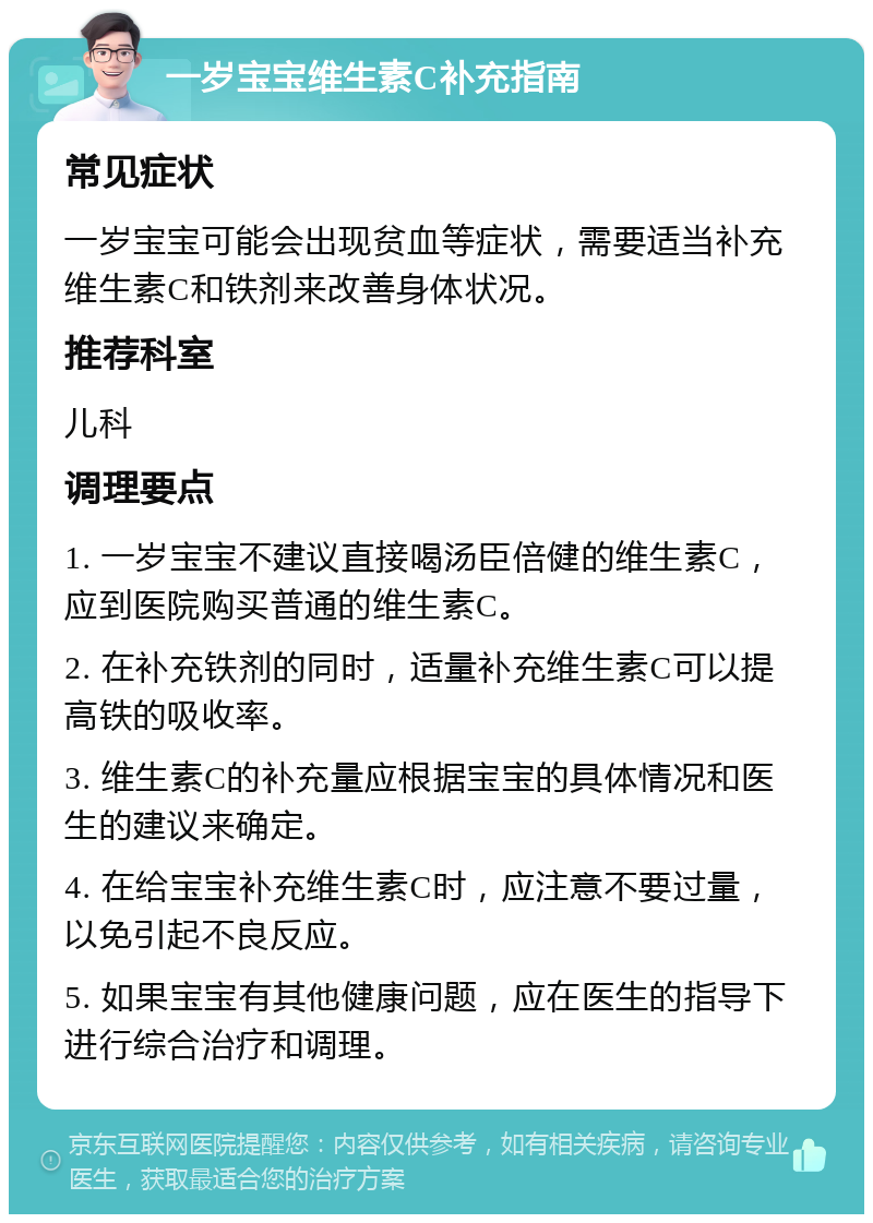 一岁宝宝维生素C补充指南 常见症状 一岁宝宝可能会出现贫血等症状，需要适当补充维生素C和铁剂来改善身体状况。 推荐科室 儿科 调理要点 1. 一岁宝宝不建议直接喝汤臣倍健的维生素C，应到医院购买普通的维生素C。 2. 在补充铁剂的同时，适量补充维生素C可以提高铁的吸收率。 3. 维生素C的补充量应根据宝宝的具体情况和医生的建议来确定。 4. 在给宝宝补充维生素C时，应注意不要过量，以免引起不良反应。 5. 如果宝宝有其他健康问题，应在医生的指导下进行综合治疗和调理。