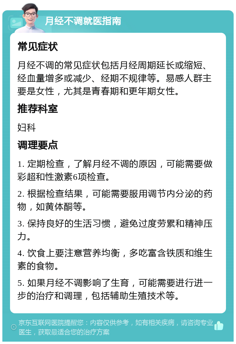 月经不调就医指南 常见症状 月经不调的常见症状包括月经周期延长或缩短、经血量增多或减少、经期不规律等。易感人群主要是女性，尤其是青春期和更年期女性。 推荐科室 妇科 调理要点 1. 定期检查，了解月经不调的原因，可能需要做彩超和性激素6项检查。 2. 根据检查结果，可能需要服用调节内分泌的药物，如黄体酮等。 3. 保持良好的生活习惯，避免过度劳累和精神压力。 4. 饮食上要注意营养均衡，多吃富含铁质和维生素的食物。 5. 如果月经不调影响了生育，可能需要进行进一步的治疗和调理，包括辅助生殖技术等。