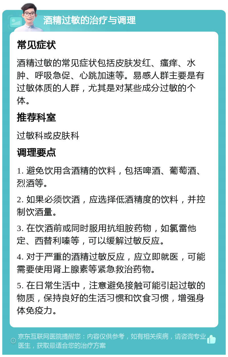 酒精过敏的治疗与调理 常见症状 酒精过敏的常见症状包括皮肤发红、瘙痒、水肿、呼吸急促、心跳加速等。易感人群主要是有过敏体质的人群，尤其是对某些成分过敏的个体。 推荐科室 过敏科或皮肤科 调理要点 1. 避免饮用含酒精的饮料，包括啤酒、葡萄酒、烈酒等。 2. 如果必须饮酒，应选择低酒精度的饮料，并控制饮酒量。 3. 在饮酒前或同时服用抗组胺药物，如氯雷他定、西替利嗪等，可以缓解过敏反应。 4. 对于严重的酒精过敏反应，应立即就医，可能需要使用肾上腺素等紧急救治药物。 5. 在日常生活中，注意避免接触可能引起过敏的物质，保持良好的生活习惯和饮食习惯，增强身体免疫力。