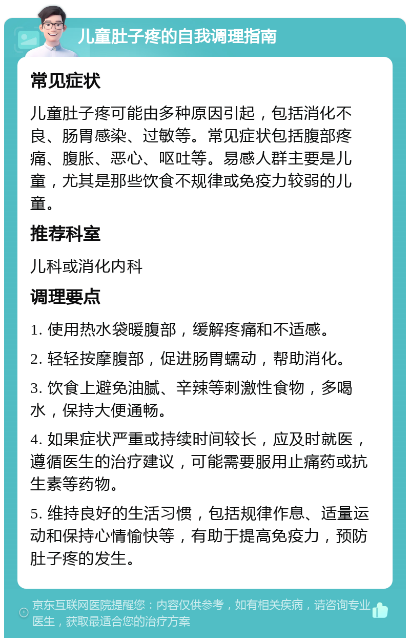 儿童肚子疼的自我调理指南 常见症状 儿童肚子疼可能由多种原因引起，包括消化不良、肠胃感染、过敏等。常见症状包括腹部疼痛、腹胀、恶心、呕吐等。易感人群主要是儿童，尤其是那些饮食不规律或免疫力较弱的儿童。 推荐科室 儿科或消化内科 调理要点 1. 使用热水袋暖腹部，缓解疼痛和不适感。 2. 轻轻按摩腹部，促进肠胃蠕动，帮助消化。 3. 饮食上避免油腻、辛辣等刺激性食物，多喝水，保持大便通畅。 4. 如果症状严重或持续时间较长，应及时就医，遵循医生的治疗建议，可能需要服用止痛药或抗生素等药物。 5. 维持良好的生活习惯，包括规律作息、适量运动和保持心情愉快等，有助于提高免疫力，预防肚子疼的发生。