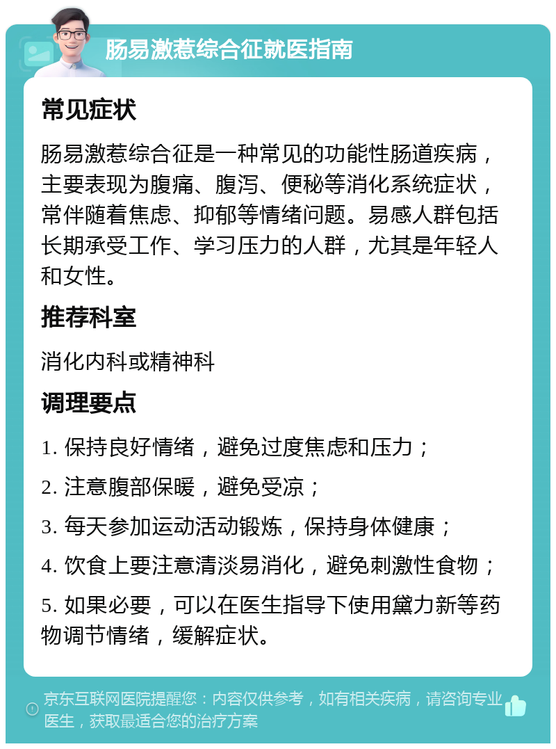 肠易激惹综合征就医指南 常见症状 肠易激惹综合征是一种常见的功能性肠道疾病，主要表现为腹痛、腹泻、便秘等消化系统症状，常伴随着焦虑、抑郁等情绪问题。易感人群包括长期承受工作、学习压力的人群，尤其是年轻人和女性。 推荐科室 消化内科或精神科 调理要点 1. 保持良好情绪，避免过度焦虑和压力； 2. 注意腹部保暖，避免受凉； 3. 每天参加运动活动锻炼，保持身体健康； 4. 饮食上要注意清淡易消化，避免刺激性食物； 5. 如果必要，可以在医生指导下使用黛力新等药物调节情绪，缓解症状。