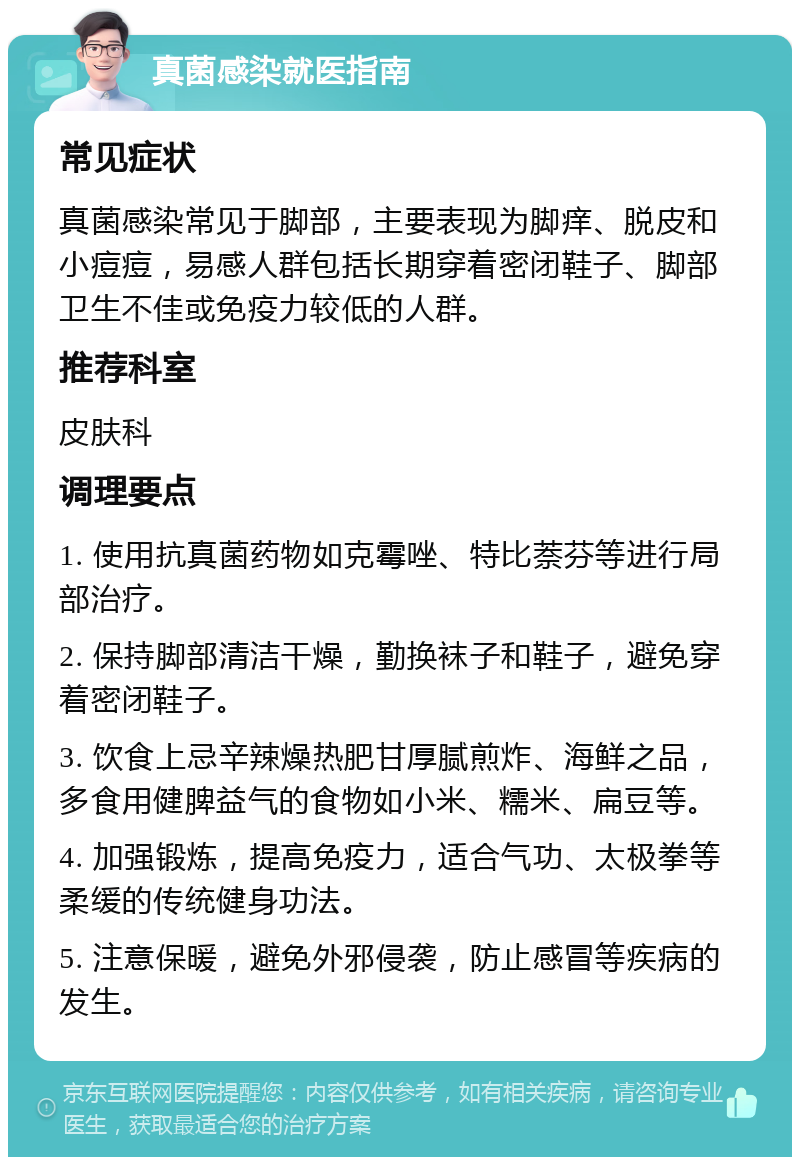 真菌感染就医指南 常见症状 真菌感染常见于脚部，主要表现为脚痒、脱皮和小痘痘，易感人群包括长期穿着密闭鞋子、脚部卫生不佳或免疫力较低的人群。 推荐科室 皮肤科 调理要点 1. 使用抗真菌药物如克霉唑、特比萘芬等进行局部治疗。 2. 保持脚部清洁干燥，勤换袜子和鞋子，避免穿着密闭鞋子。 3. 饮食上忌辛辣燥热肥甘厚腻煎炸、海鲜之品，多食用健脾益气的食物如小米、糯米、扁豆等。 4. 加强锻炼，提高免疫力，适合气功、太极拳等柔缓的传统健身功法。 5. 注意保暖，避免外邪侵袭，防止感冒等疾病的发生。