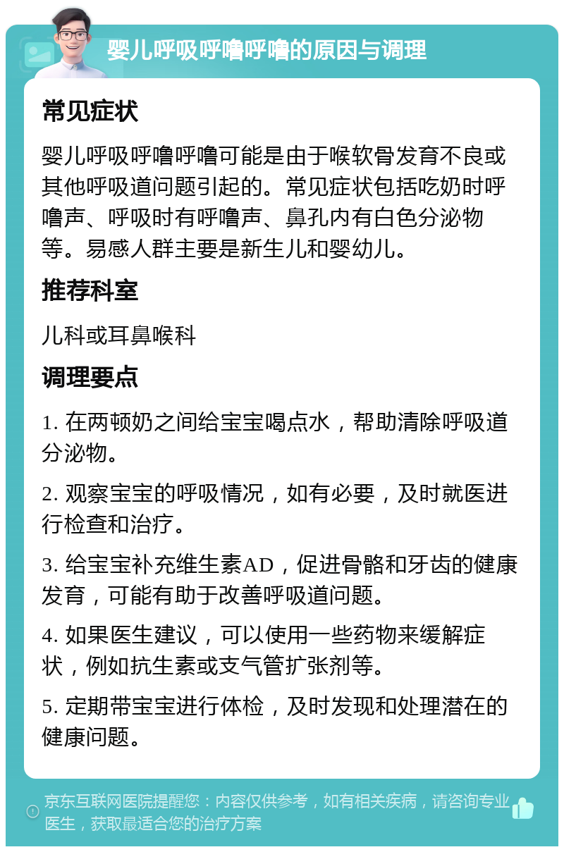 婴儿呼吸呼噜呼噜的原因与调理 常见症状 婴儿呼吸呼噜呼噜可能是由于喉软骨发育不良或其他呼吸道问题引起的。常见症状包括吃奶时呼噜声、呼吸时有呼噜声、鼻孔内有白色分泌物等。易感人群主要是新生儿和婴幼儿。 推荐科室 儿科或耳鼻喉科 调理要点 1. 在两顿奶之间给宝宝喝点水，帮助清除呼吸道分泌物。 2. 观察宝宝的呼吸情况，如有必要，及时就医进行检查和治疗。 3. 给宝宝补充维生素AD，促进骨骼和牙齿的健康发育，可能有助于改善呼吸道问题。 4. 如果医生建议，可以使用一些药物来缓解症状，例如抗生素或支气管扩张剂等。 5. 定期带宝宝进行体检，及时发现和处理潜在的健康问题。