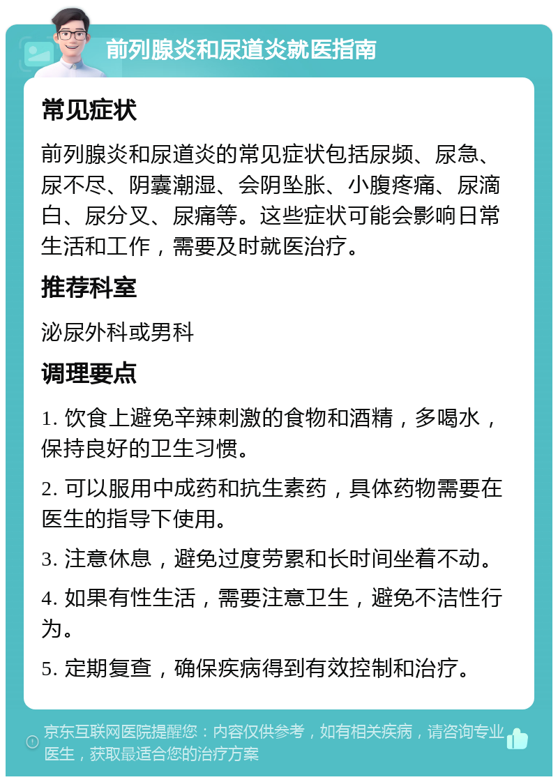 前列腺炎和尿道炎就医指南 常见症状 前列腺炎和尿道炎的常见症状包括尿频、尿急、尿不尽、阴囊潮湿、会阴坠胀、小腹疼痛、尿滴白、尿分叉、尿痛等。这些症状可能会影响日常生活和工作，需要及时就医治疗。 推荐科室 泌尿外科或男科 调理要点 1. 饮食上避免辛辣刺激的食物和酒精，多喝水，保持良好的卫生习惯。 2. 可以服用中成药和抗生素药，具体药物需要在医生的指导下使用。 3. 注意休息，避免过度劳累和长时间坐着不动。 4. 如果有性生活，需要注意卫生，避免不洁性行为。 5. 定期复查，确保疾病得到有效控制和治疗。