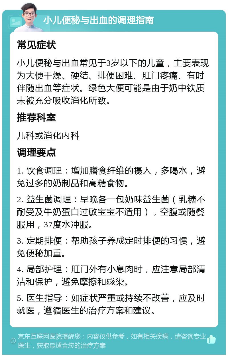 小儿便秘与出血的调理指南 常见症状 小儿便秘与出血常见于3岁以下的儿童，主要表现为大便干燥、硬结、排便困难、肛门疼痛、有时伴随出血等症状。绿色大便可能是由于奶中铁质未被充分吸收消化所致。 推荐科室 儿科或消化内科 调理要点 1. 饮食调理：增加膳食纤维的摄入，多喝水，避免过多的奶制品和高糖食物。 2. 益生菌调理：早晚各一包奶味益生菌（乳糖不耐受及牛奶蛋白过敏宝宝不适用），空腹或随餐服用，37度水冲服。 3. 定期排便：帮助孩子养成定时排便的习惯，避免便秘加重。 4. 局部护理：肛门外有小息肉时，应注意局部清洁和保护，避免摩擦和感染。 5. 医生指导：如症状严重或持续不改善，应及时就医，遵循医生的治疗方案和建议。