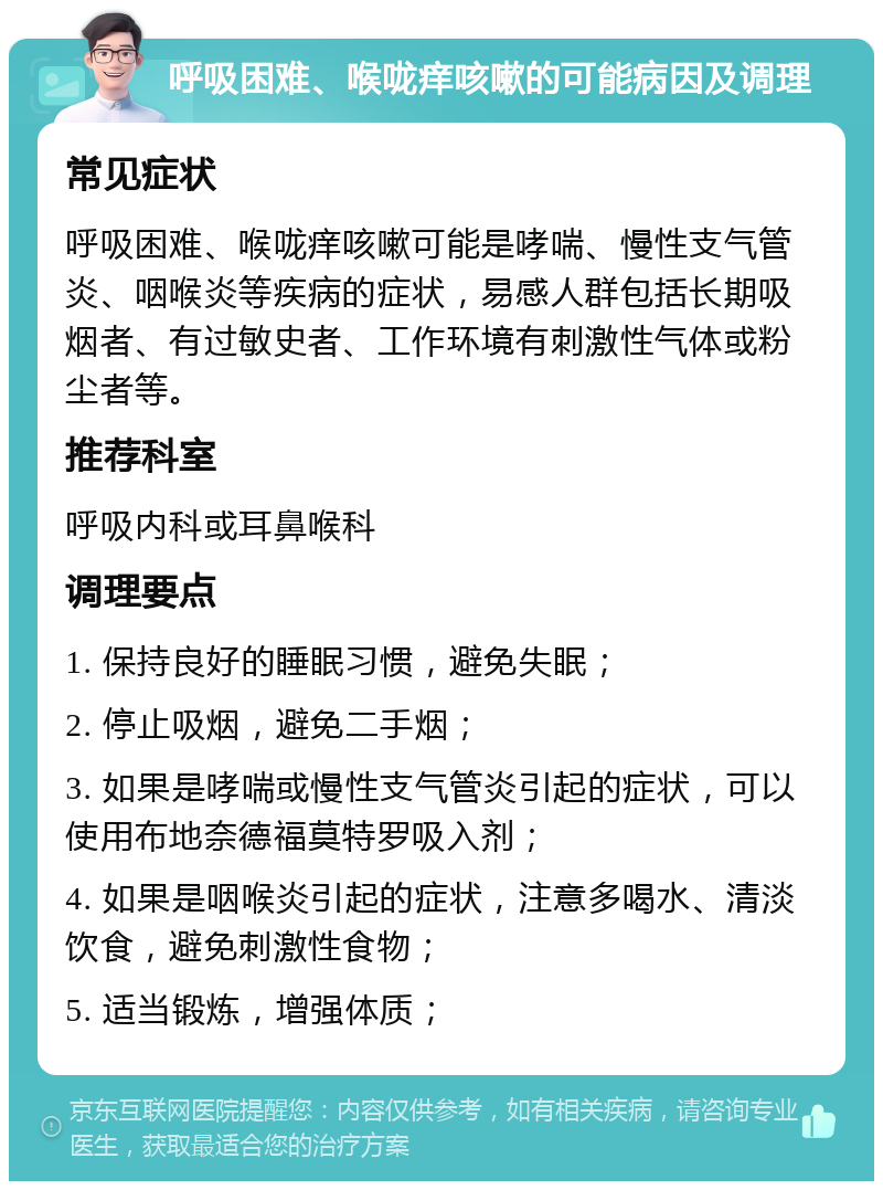 呼吸困难、喉咙痒咳嗽的可能病因及调理 常见症状 呼吸困难、喉咙痒咳嗽可能是哮喘、慢性支气管炎、咽喉炎等疾病的症状，易感人群包括长期吸烟者、有过敏史者、工作环境有刺激性气体或粉尘者等。 推荐科室 呼吸内科或耳鼻喉科 调理要点 1. 保持良好的睡眠习惯，避免失眠； 2. 停止吸烟，避免二手烟； 3. 如果是哮喘或慢性支气管炎引起的症状，可以使用布地奈德福莫特罗吸入剂； 4. 如果是咽喉炎引起的症状，注意多喝水、清淡饮食，避免刺激性食物； 5. 适当锻炼，增强体质；