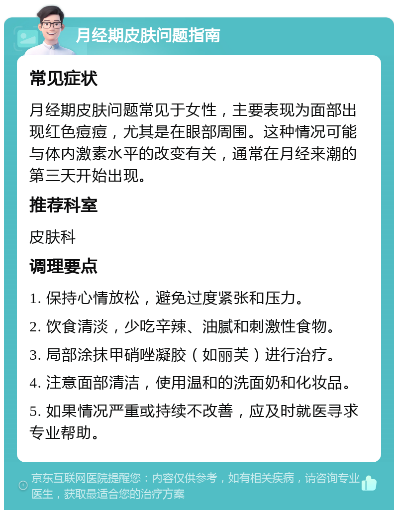 月经期皮肤问题指南 常见症状 月经期皮肤问题常见于女性，主要表现为面部出现红色痘痘，尤其是在眼部周围。这种情况可能与体内激素水平的改变有关，通常在月经来潮的第三天开始出现。 推荐科室 皮肤科 调理要点 1. 保持心情放松，避免过度紧张和压力。 2. 饮食清淡，少吃辛辣、油腻和刺激性食物。 3. 局部涂抹甲硝唑凝胶（如丽芙）进行治疗。 4. 注意面部清洁，使用温和的洗面奶和化妆品。 5. 如果情况严重或持续不改善，应及时就医寻求专业帮助。