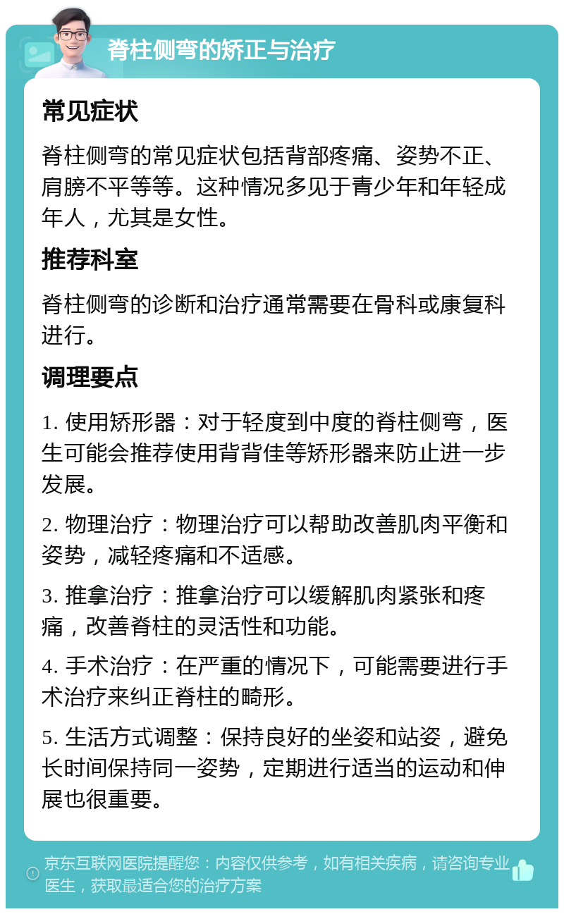 脊柱侧弯的矫正与治疗 常见症状 脊柱侧弯的常见症状包括背部疼痛、姿势不正、肩膀不平等等。这种情况多见于青少年和年轻成年人，尤其是女性。 推荐科室 脊柱侧弯的诊断和治疗通常需要在骨科或康复科进行。 调理要点 1. 使用矫形器：对于轻度到中度的脊柱侧弯，医生可能会推荐使用背背佳等矫形器来防止进一步发展。 2. 物理治疗：物理治疗可以帮助改善肌肉平衡和姿势，减轻疼痛和不适感。 3. 推拿治疗：推拿治疗可以缓解肌肉紧张和疼痛，改善脊柱的灵活性和功能。 4. 手术治疗：在严重的情况下，可能需要进行手术治疗来纠正脊柱的畸形。 5. 生活方式调整：保持良好的坐姿和站姿，避免长时间保持同一姿势，定期进行适当的运动和伸展也很重要。