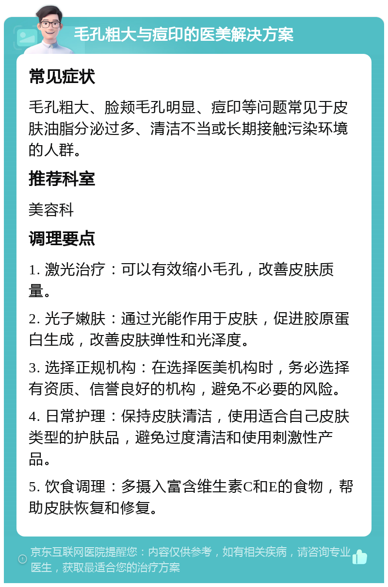 毛孔粗大与痘印的医美解决方案 常见症状 毛孔粗大、脸颊毛孔明显、痘印等问题常见于皮肤油脂分泌过多、清洁不当或长期接触污染环境的人群。 推荐科室 美容科 调理要点 1. 激光治疗：可以有效缩小毛孔，改善皮肤质量。 2. 光子嫩肤：通过光能作用于皮肤，促进胶原蛋白生成，改善皮肤弹性和光泽度。 3. 选择正规机构：在选择医美机构时，务必选择有资质、信誉良好的机构，避免不必要的风险。 4. 日常护理：保持皮肤清洁，使用适合自己皮肤类型的护肤品，避免过度清洁和使用刺激性产品。 5. 饮食调理：多摄入富含维生素C和E的食物，帮助皮肤恢复和修复。