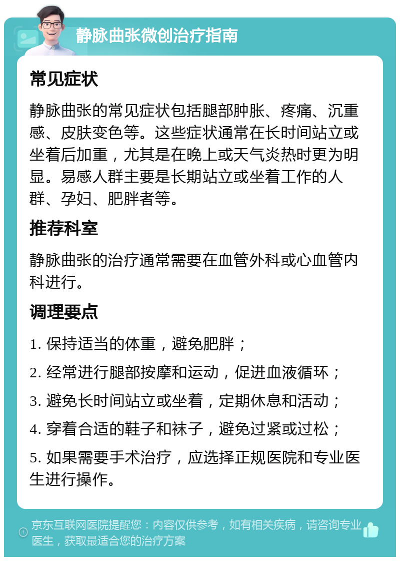 静脉曲张微创治疗指南 常见症状 静脉曲张的常见症状包括腿部肿胀、疼痛、沉重感、皮肤变色等。这些症状通常在长时间站立或坐着后加重，尤其是在晚上或天气炎热时更为明显。易感人群主要是长期站立或坐着工作的人群、孕妇、肥胖者等。 推荐科室 静脉曲张的治疗通常需要在血管外科或心血管内科进行。 调理要点 1. 保持适当的体重，避免肥胖； 2. 经常进行腿部按摩和运动，促进血液循环； 3. 避免长时间站立或坐着，定期休息和活动； 4. 穿着合适的鞋子和袜子，避免过紧或过松； 5. 如果需要手术治疗，应选择正规医院和专业医生进行操作。