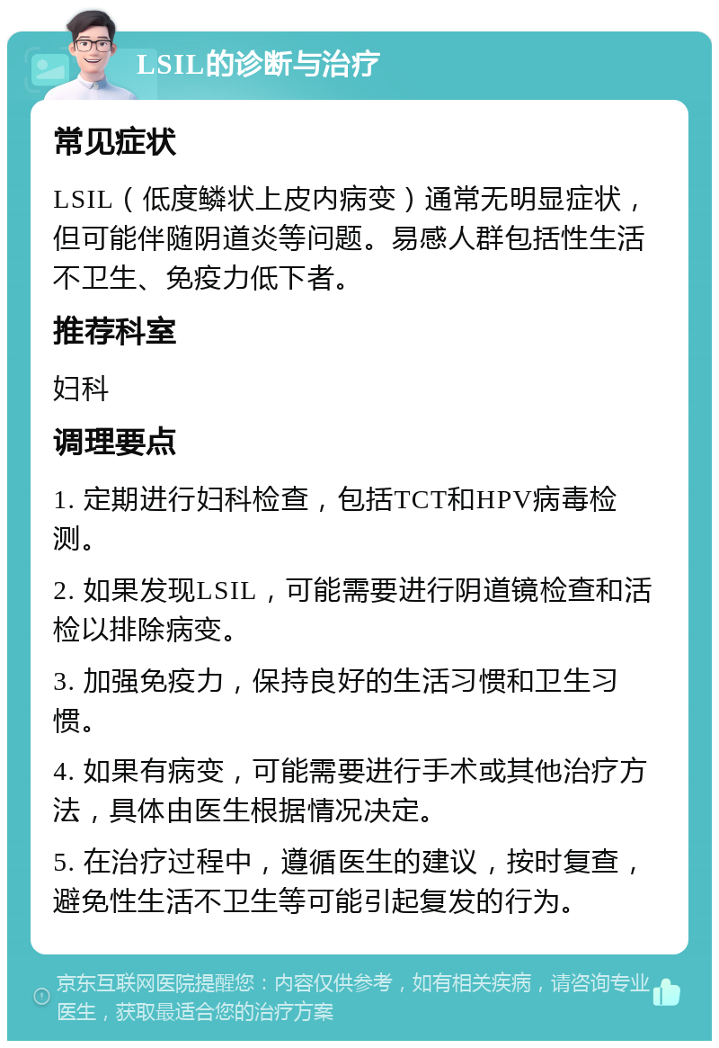 LSIL的诊断与治疗 常见症状 LSIL（低度鳞状上皮内病变）通常无明显症状，但可能伴随阴道炎等问题。易感人群包括性生活不卫生、免疫力低下者。 推荐科室 妇科 调理要点 1. 定期进行妇科检查，包括TCT和HPV病毒检测。 2. 如果发现LSIL，可能需要进行阴道镜检查和活检以排除病变。 3. 加强免疫力，保持良好的生活习惯和卫生习惯。 4. 如果有病变，可能需要进行手术或其他治疗方法，具体由医生根据情况决定。 5. 在治疗过程中，遵循医生的建议，按时复查，避免性生活不卫生等可能引起复发的行为。