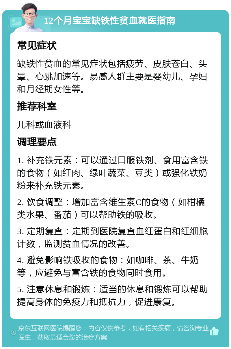 12个月宝宝缺铁性贫血就医指南 常见症状 缺铁性贫血的常见症状包括疲劳、皮肤苍白、头晕、心跳加速等。易感人群主要是婴幼儿、孕妇和月经期女性等。 推荐科室 儿科或血液科 调理要点 1. 补充铁元素：可以通过口服铁剂、食用富含铁的食物（如红肉、绿叶蔬菜、豆类）或强化铁奶粉来补充铁元素。 2. 饮食调整：增加富含维生素C的食物（如柑橘类水果、番茄）可以帮助铁的吸收。 3. 定期复查：定期到医院复查血红蛋白和红细胞计数，监测贫血情况的改善。 4. 避免影响铁吸收的食物：如咖啡、茶、牛奶等，应避免与富含铁的食物同时食用。 5. 注意休息和锻炼：适当的休息和锻炼可以帮助提高身体的免疫力和抵抗力，促进康复。