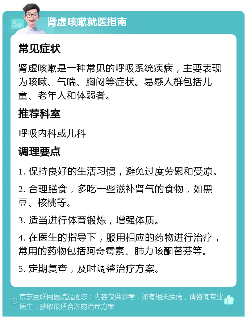 肾虚咳嗽就医指南 常见症状 肾虚咳嗽是一种常见的呼吸系统疾病，主要表现为咳嗽、气喘、胸闷等症状。易感人群包括儿童、老年人和体弱者。 推荐科室 呼吸内科或儿科 调理要点 1. 保持良好的生活习惯，避免过度劳累和受凉。 2. 合理膳食，多吃一些滋补肾气的食物，如黑豆、核桃等。 3. 适当进行体育锻炼，增强体质。 4. 在医生的指导下，服用相应的药物进行治疗，常用的药物包括阿奇霉素、肺力咳酮替芬等。 5. 定期复查，及时调整治疗方案。