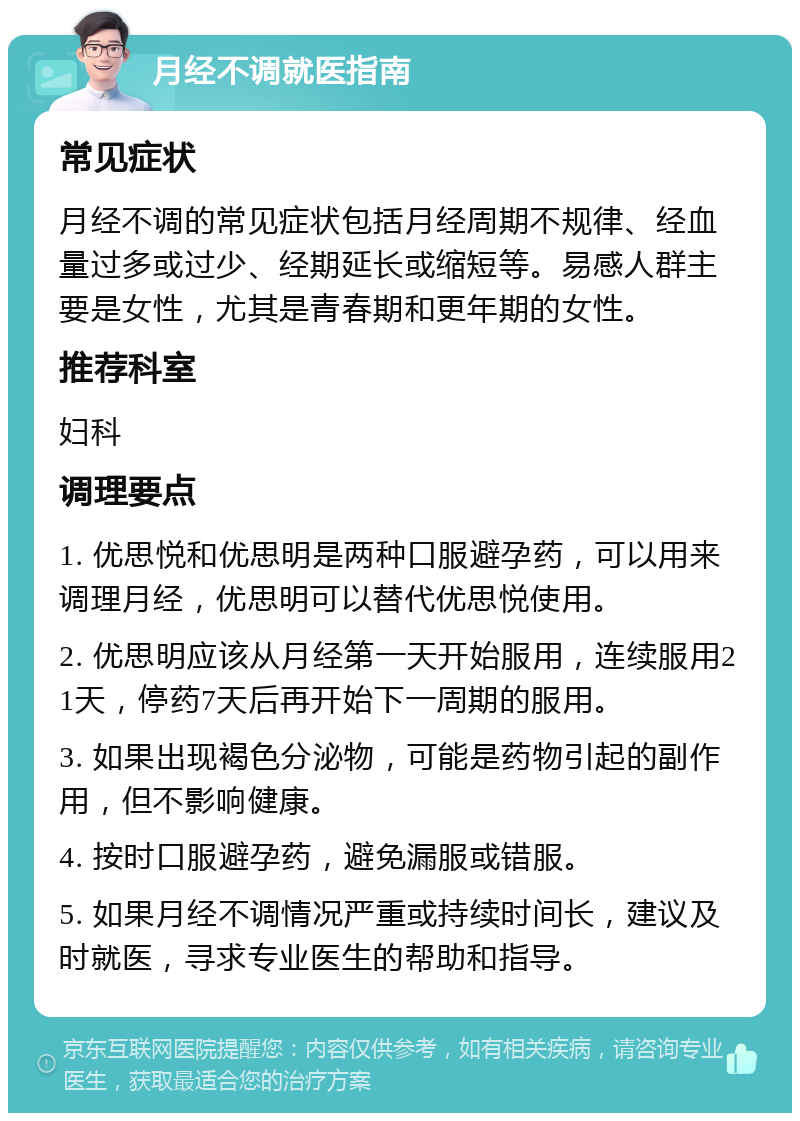 月经不调就医指南 常见症状 月经不调的常见症状包括月经周期不规律、经血量过多或过少、经期延长或缩短等。易感人群主要是女性，尤其是青春期和更年期的女性。 推荐科室 妇科 调理要点 1. 优思悦和优思明是两种口服避孕药，可以用来调理月经，优思明可以替代优思悦使用。 2. 优思明应该从月经第一天开始服用，连续服用21天，停药7天后再开始下一周期的服用。 3. 如果出现褐色分泌物，可能是药物引起的副作用，但不影响健康。 4. 按时口服避孕药，避免漏服或错服。 5. 如果月经不调情况严重或持续时间长，建议及时就医，寻求专业医生的帮助和指导。