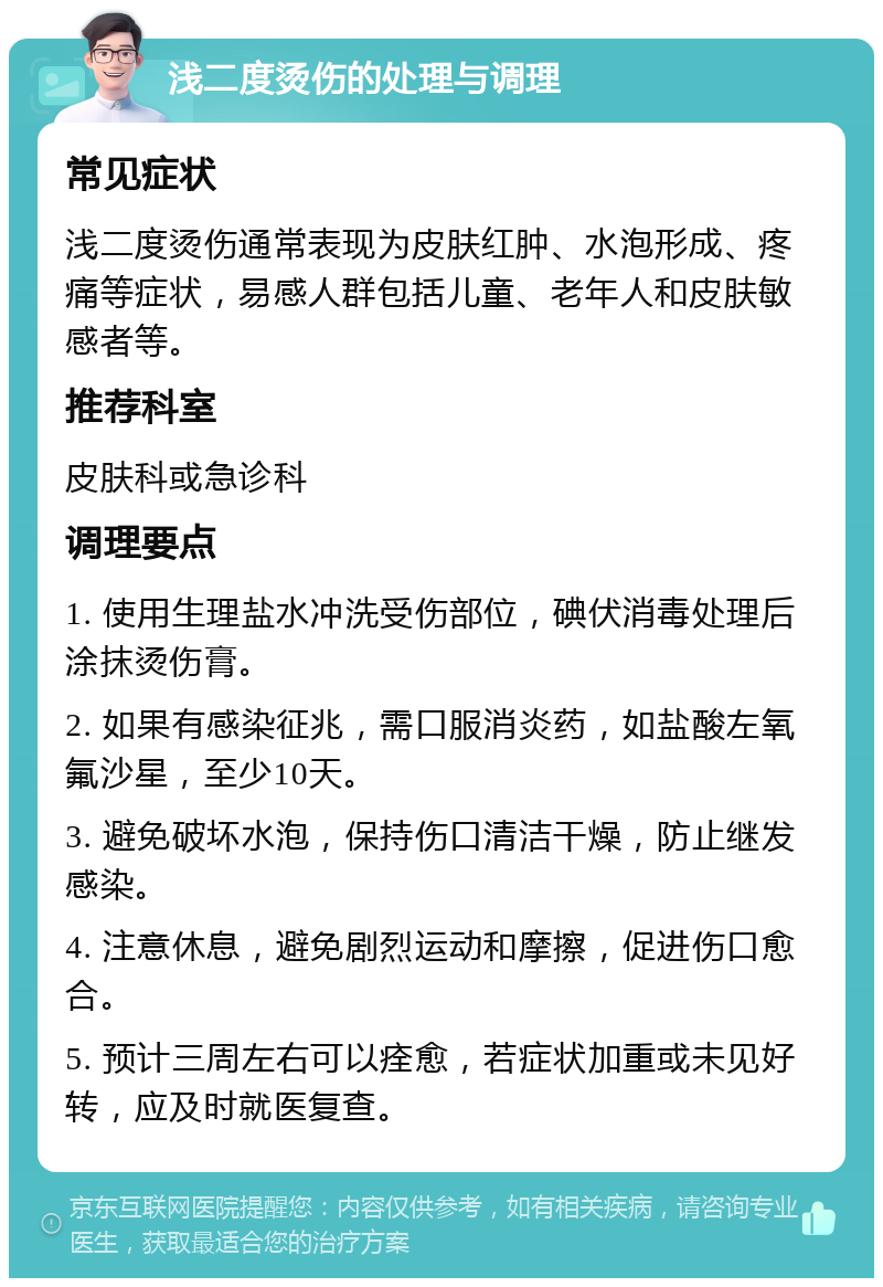 浅二度烫伤的处理与调理 常见症状 浅二度烫伤通常表现为皮肤红肿、水泡形成、疼痛等症状，易感人群包括儿童、老年人和皮肤敏感者等。 推荐科室 皮肤科或急诊科 调理要点 1. 使用生理盐水冲洗受伤部位，碘伏消毒处理后涂抹烫伤膏。 2. 如果有感染征兆，需口服消炎药，如盐酸左氧氟沙星，至少10天。 3. 避免破坏水泡，保持伤口清洁干燥，防止继发感染。 4. 注意休息，避免剧烈运动和摩擦，促进伤口愈合。 5. 预计三周左右可以痊愈，若症状加重或未见好转，应及时就医复查。