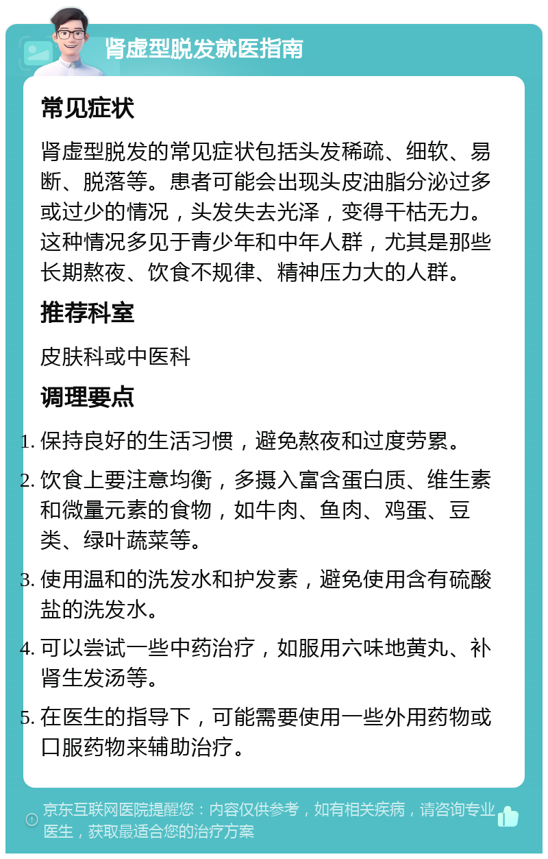 肾虚型脱发就医指南 常见症状 肾虚型脱发的常见症状包括头发稀疏、细软、易断、脱落等。患者可能会出现头皮油脂分泌过多或过少的情况，头发失去光泽，变得干枯无力。这种情况多见于青少年和中年人群，尤其是那些长期熬夜、饮食不规律、精神压力大的人群。 推荐科室 皮肤科或中医科 调理要点 保持良好的生活习惯，避免熬夜和过度劳累。 饮食上要注意均衡，多摄入富含蛋白质、维生素和微量元素的食物，如牛肉、鱼肉、鸡蛋、豆类、绿叶蔬菜等。 使用温和的洗发水和护发素，避免使用含有硫酸盐的洗发水。 可以尝试一些中药治疗，如服用六味地黄丸、补肾生发汤等。 在医生的指导下，可能需要使用一些外用药物或口服药物来辅助治疗。