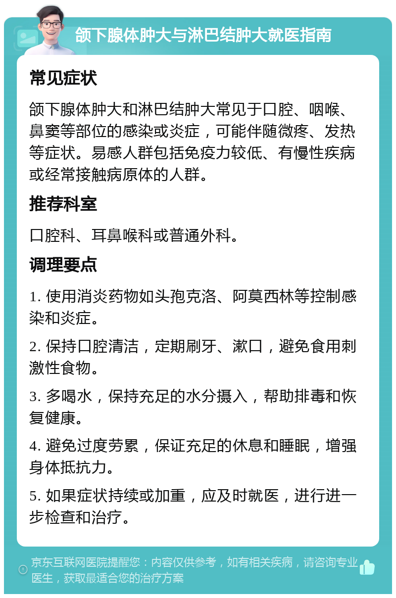 颌下腺体肿大与淋巴结肿大就医指南 常见症状 颌下腺体肿大和淋巴结肿大常见于口腔、咽喉、鼻窦等部位的感染或炎症，可能伴随微疼、发热等症状。易感人群包括免疫力较低、有慢性疾病或经常接触病原体的人群。 推荐科室 口腔科、耳鼻喉科或普通外科。 调理要点 1. 使用消炎药物如头孢克洛、阿莫西林等控制感染和炎症。 2. 保持口腔清洁，定期刷牙、漱口，避免食用刺激性食物。 3. 多喝水，保持充足的水分摄入，帮助排毒和恢复健康。 4. 避免过度劳累，保证充足的休息和睡眠，增强身体抵抗力。 5. 如果症状持续或加重，应及时就医，进行进一步检查和治疗。