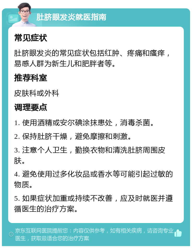 肚脐眼发炎就医指南 常见症状 肚脐眼发炎的常见症状包括红肿、疼痛和瘙痒，易感人群为新生儿和肥胖者等。 推荐科室 皮肤科或外科 调理要点 1. 使用酒精或安尔碘涂抹患处，消毒杀菌。 2. 保持肚脐干燥，避免摩擦和刺激。 3. 注意个人卫生，勤换衣物和清洗肚脐周围皮肤。 4. 避免使用过多化妆品或香水等可能引起过敏的物质。 5. 如果症状加重或持续不改善，应及时就医并遵循医生的治疗方案。