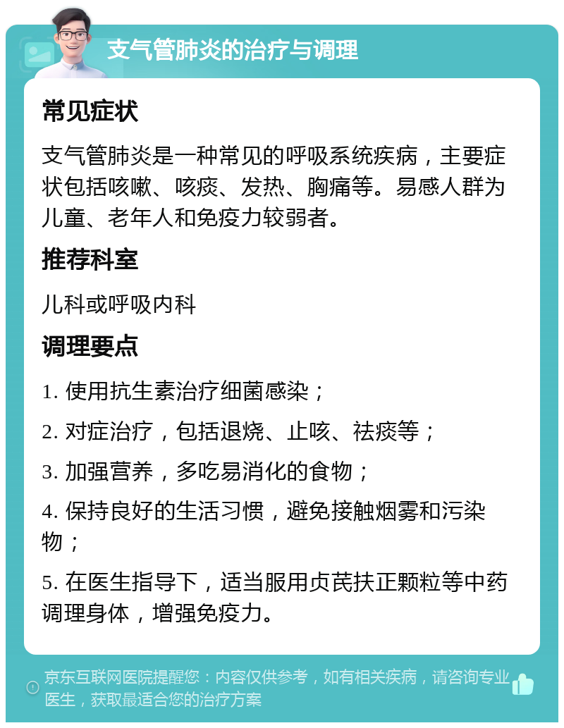 支气管肺炎的治疗与调理 常见症状 支气管肺炎是一种常见的呼吸系统疾病，主要症状包括咳嗽、咳痰、发热、胸痛等。易感人群为儿童、老年人和免疫力较弱者。 推荐科室 儿科或呼吸内科 调理要点 1. 使用抗生素治疗细菌感染； 2. 对症治疗，包括退烧、止咳、祛痰等； 3. 加强营养，多吃易消化的食物； 4. 保持良好的生活习惯，避免接触烟雾和污染物； 5. 在医生指导下，适当服用贞芪扶正颗粒等中药调理身体，增强免疫力。