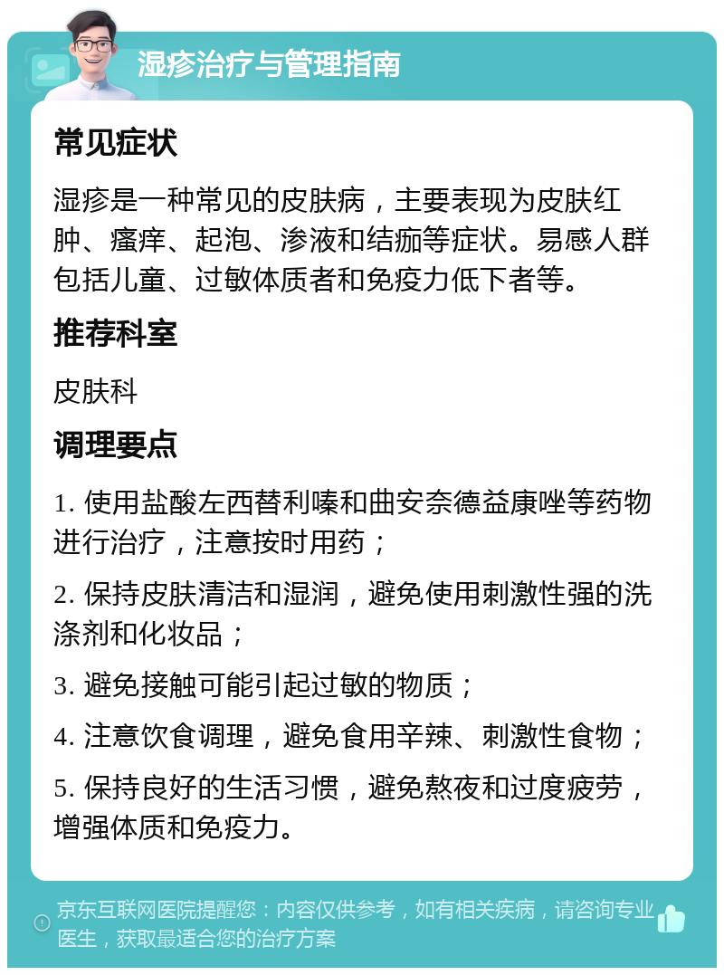 湿疹治疗与管理指南 常见症状 湿疹是一种常见的皮肤病，主要表现为皮肤红肿、瘙痒、起泡、渗液和结痂等症状。易感人群包括儿童、过敏体质者和免疫力低下者等。 推荐科室 皮肤科 调理要点 1. 使用盐酸左西替利嗪和曲安奈德益康唑等药物进行治疗，注意按时用药； 2. 保持皮肤清洁和湿润，避免使用刺激性强的洗涤剂和化妆品； 3. 避免接触可能引起过敏的物质； 4. 注意饮食调理，避免食用辛辣、刺激性食物； 5. 保持良好的生活习惯，避免熬夜和过度疲劳，增强体质和免疫力。