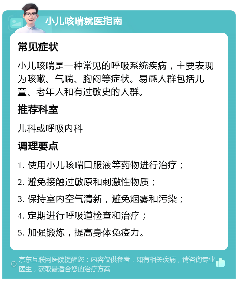 小儿咳喘就医指南 常见症状 小儿咳喘是一种常见的呼吸系统疾病，主要表现为咳嗽、气喘、胸闷等症状。易感人群包括儿童、老年人和有过敏史的人群。 推荐科室 儿科或呼吸内科 调理要点 1. 使用小儿咳喘口服液等药物进行治疗； 2. 避免接触过敏原和刺激性物质； 3. 保持室内空气清新，避免烟雾和污染； 4. 定期进行呼吸道检查和治疗； 5. 加强锻炼，提高身体免疫力。