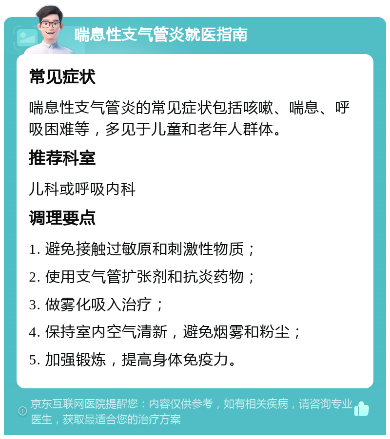 喘息性支气管炎就医指南 常见症状 喘息性支气管炎的常见症状包括咳嗽、喘息、呼吸困难等，多见于儿童和老年人群体。 推荐科室 儿科或呼吸内科 调理要点 1. 避免接触过敏原和刺激性物质； 2. 使用支气管扩张剂和抗炎药物； 3. 做雾化吸入治疗； 4. 保持室内空气清新，避免烟雾和粉尘； 5. 加强锻炼，提高身体免疫力。