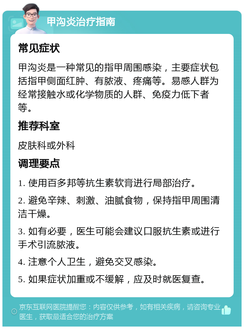 甲沟炎治疗指南 常见症状 甲沟炎是一种常见的指甲周围感染，主要症状包括指甲侧面红肿、有脓液、疼痛等。易感人群为经常接触水或化学物质的人群、免疫力低下者等。 推荐科室 皮肤科或外科 调理要点 1. 使用百多邦等抗生素软膏进行局部治疗。 2. 避免辛辣、刺激、油腻食物，保持指甲周围清洁干燥。 3. 如有必要，医生可能会建议口服抗生素或进行手术引流脓液。 4. 注意个人卫生，避免交叉感染。 5. 如果症状加重或不缓解，应及时就医复查。