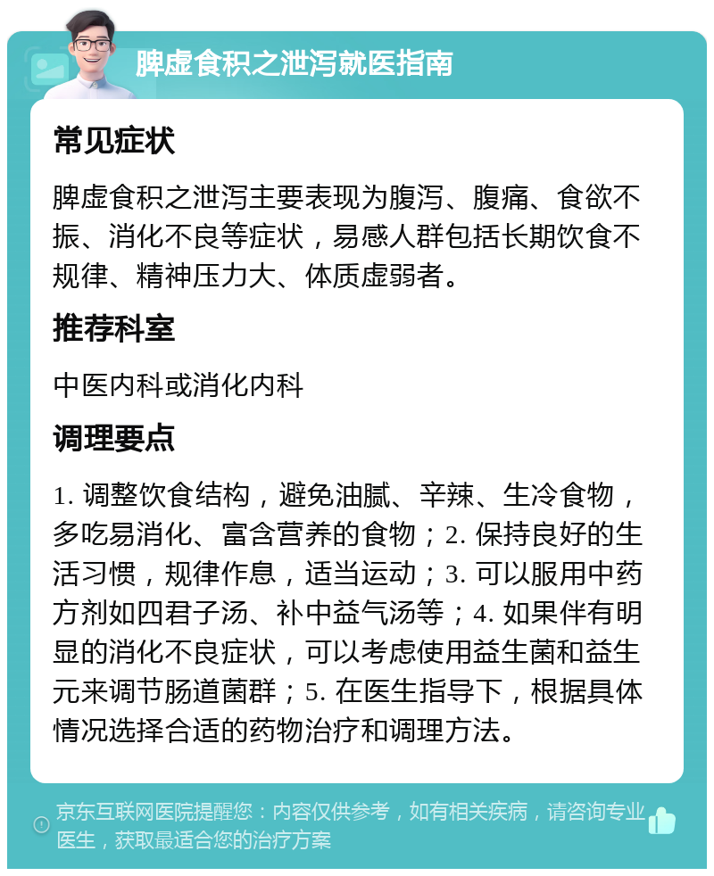 脾虚食积之泄泻就医指南 常见症状 脾虚食积之泄泻主要表现为腹泻、腹痛、食欲不振、消化不良等症状，易感人群包括长期饮食不规律、精神压力大、体质虚弱者。 推荐科室 中医内科或消化内科 调理要点 1. 调整饮食结构，避免油腻、辛辣、生冷食物，多吃易消化、富含营养的食物；2. 保持良好的生活习惯，规律作息，适当运动；3. 可以服用中药方剂如四君子汤、补中益气汤等；4. 如果伴有明显的消化不良症状，可以考虑使用益生菌和益生元来调节肠道菌群；5. 在医生指导下，根据具体情况选择合适的药物治疗和调理方法。