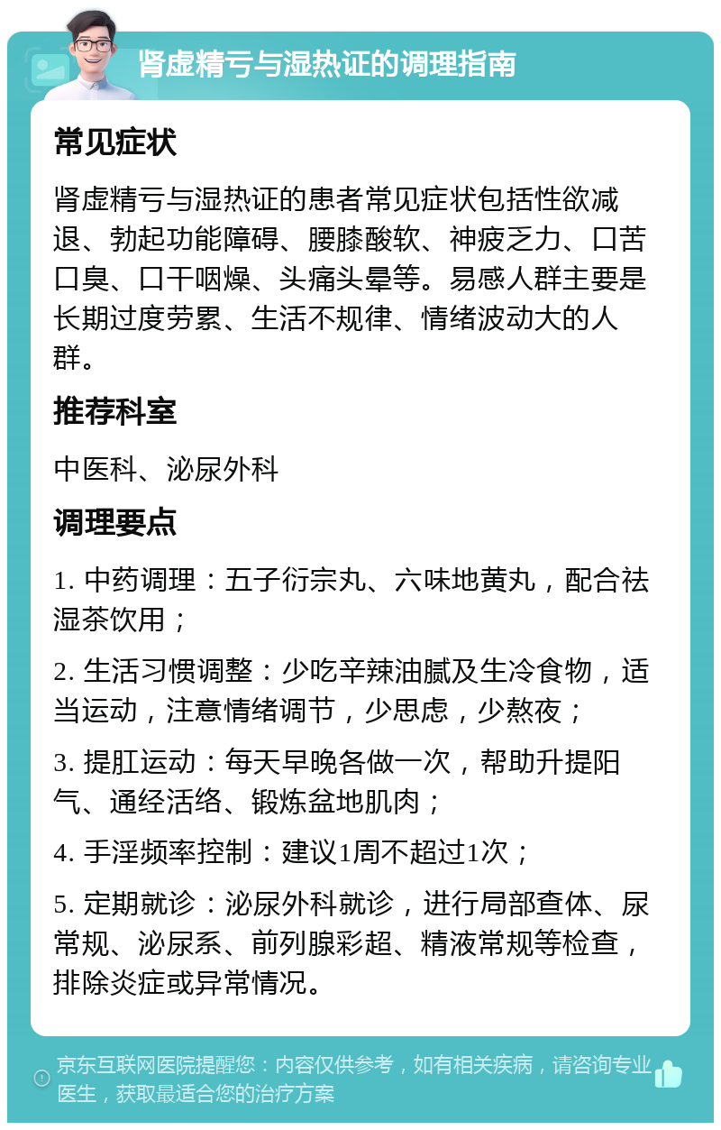 肾虚精亏与湿热证的调理指南 常见症状 肾虚精亏与湿热证的患者常见症状包括性欲减退、勃起功能障碍、腰膝酸软、神疲乏力、口苦口臭、口干咽燥、头痛头晕等。易感人群主要是长期过度劳累、生活不规律、情绪波动大的人群。 推荐科室 中医科、泌尿外科 调理要点 1. 中药调理：五子衍宗丸、六味地黄丸，配合祛湿茶饮用； 2. 生活习惯调整：少吃辛辣油腻及生冷食物，适当运动，注意情绪调节，少思虑，少熬夜； 3. 提肛运动：每天早晚各做一次，帮助升提阳气、通经活络、锻炼盆地肌肉； 4. 手淫频率控制：建议1周不超过1次； 5. 定期就诊：泌尿外科就诊，进行局部查体、尿常规、泌尿系、前列腺彩超、精液常规等检查，排除炎症或异常情况。