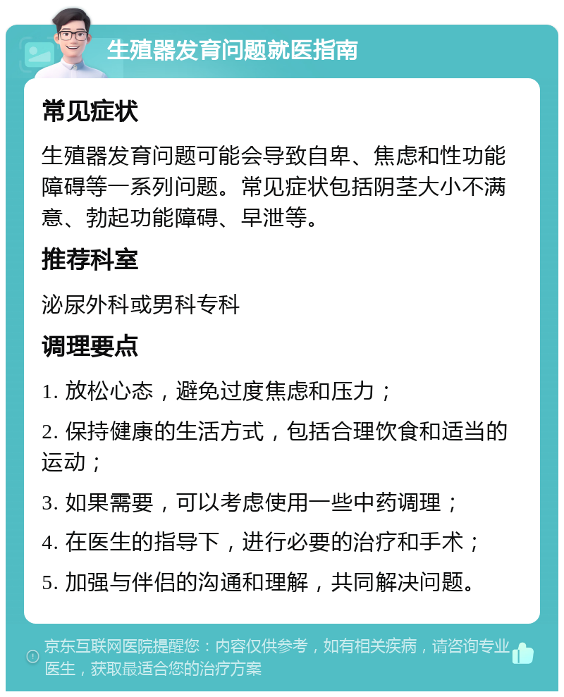 生殖器发育问题就医指南 常见症状 生殖器发育问题可能会导致自卑、焦虑和性功能障碍等一系列问题。常见症状包括阴茎大小不满意、勃起功能障碍、早泄等。 推荐科室 泌尿外科或男科专科 调理要点 1. 放松心态，避免过度焦虑和压力； 2. 保持健康的生活方式，包括合理饮食和适当的运动； 3. 如果需要，可以考虑使用一些中药调理； 4. 在医生的指导下，进行必要的治疗和手术； 5. 加强与伴侣的沟通和理解，共同解决问题。