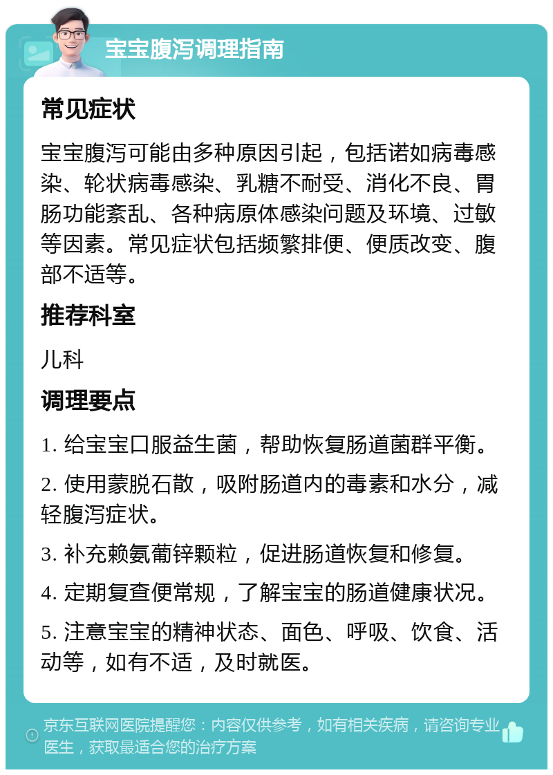 宝宝腹泻调理指南 常见症状 宝宝腹泻可能由多种原因引起，包括诺如病毒感染、轮状病毒感染、乳糖不耐受、消化不良、胃肠功能紊乱、各种病原体感染问题及环境、过敏等因素。常见症状包括频繁排便、便质改变、腹部不适等。 推荐科室 儿科 调理要点 1. 给宝宝口服益生菌，帮助恢复肠道菌群平衡。 2. 使用蒙脱石散，吸附肠道内的毒素和水分，减轻腹泻症状。 3. 补充赖氨葡锌颗粒，促进肠道恢复和修复。 4. 定期复查便常规，了解宝宝的肠道健康状况。 5. 注意宝宝的精神状态、面色、呼吸、饮食、活动等，如有不适，及时就医。